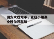 爱游戏下载速度-国安大胜对手，亚冠小组赛全胜傲视群雄